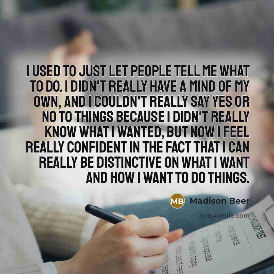 “I used to just let people tell me what to do. I didn't really have a mind of my own, and I couldn't really say yes or no to things because I didn't really know what I wanted, but now I feel really confident in the fact that I can really be distinctive on what I want and how I want to do things.” quote by Madison Beer