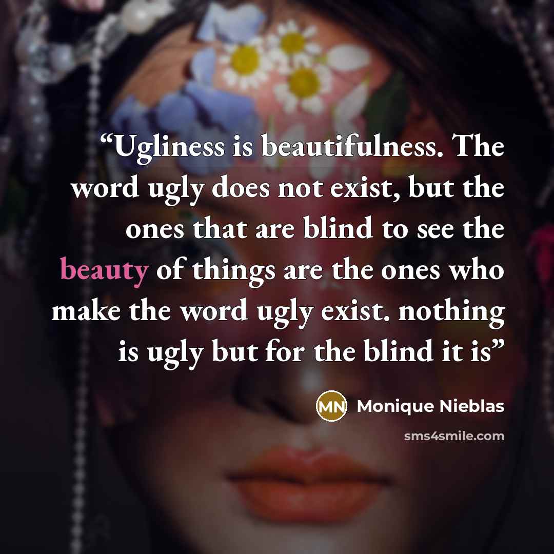 “Ugliness is beautifulness. The word ugly does not exist, but the ones that are blind to see the beauty of things are the ones who make the word ugly exist. nothing is ugly but for the blind it is” quote by Monique Nieblas