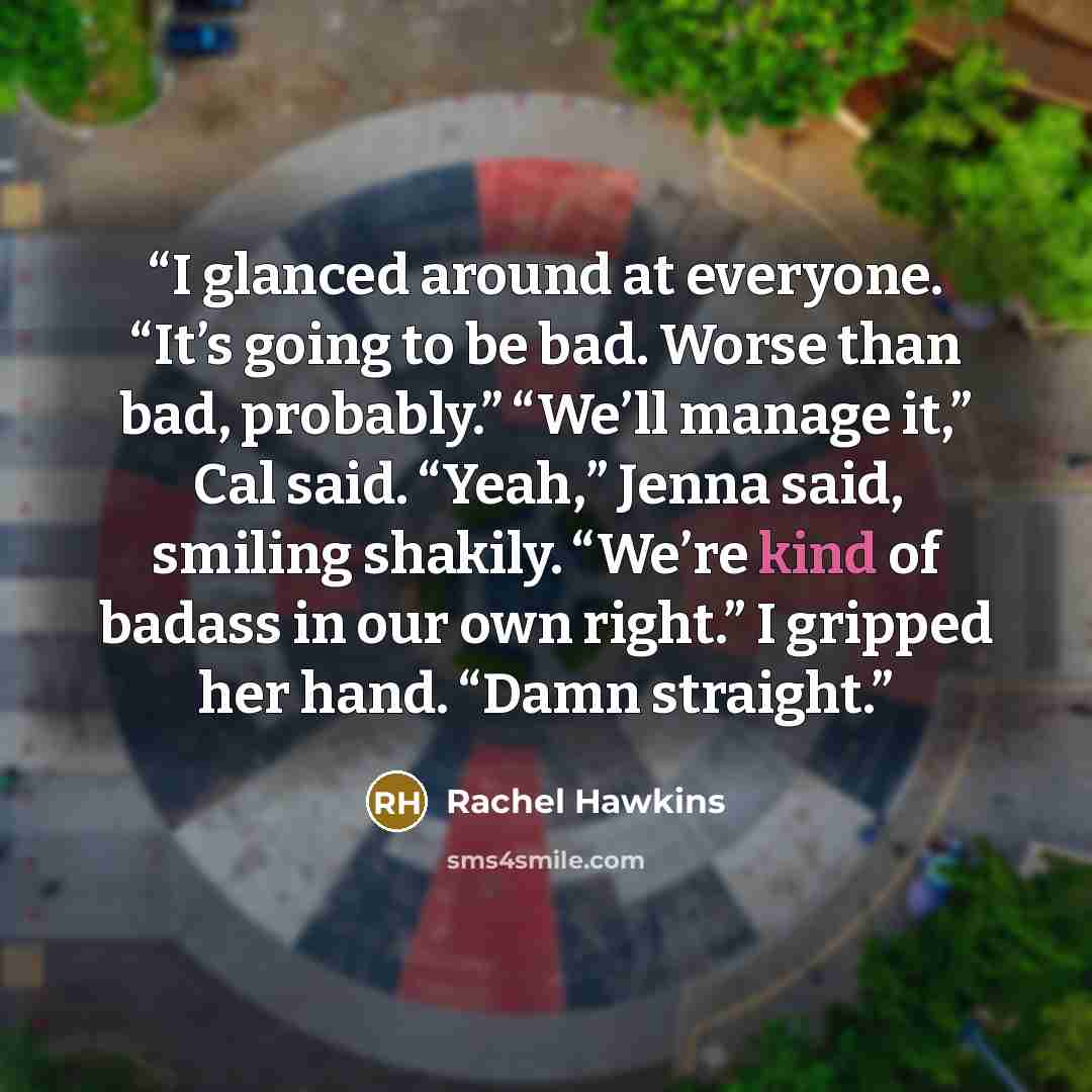 “I glanced around at everyone. “It’s going to be bad. Worse than bad, probably.” “We’ll manage it,” Cal said. “Yeah,” Jenna said, smiling shakily. “We’re kind of badass in our own right.” I gripped her hand. “Damn straight.” quote by Rachel Hawkins