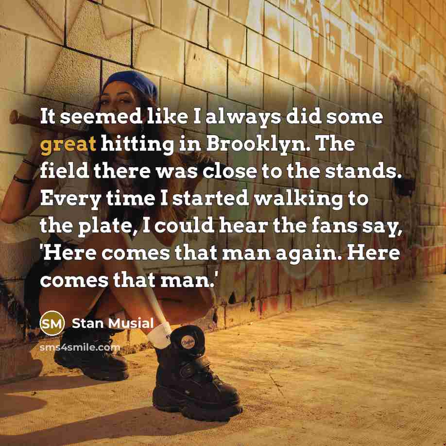 “It seemed like I always did some great hitting in Brooklyn. The field there was close to the stands. Every time I started walking to the plate, I could hear the fans say, 'Here comes that man again. Here comes that man.'” quote by Stan Musial