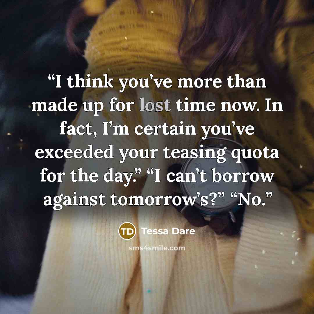 “I think you’ve more than made up for lost time now. In fact, I’m certain you’ve exceeded your teasing quota for the day.” “I can’t borrow against tomorrow’s?” “No.” quote by Tessa Dare