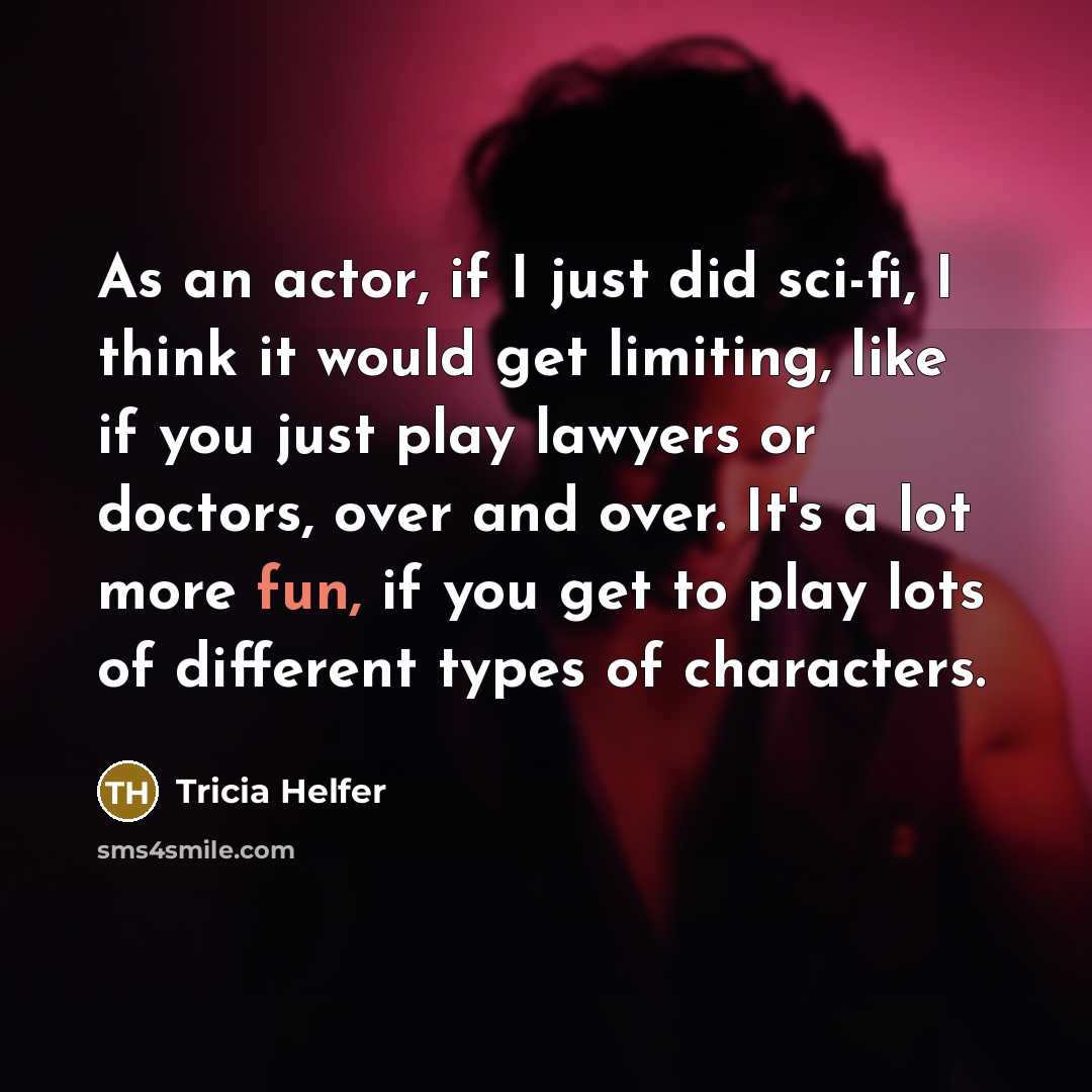 “As an actor, if I just did sci-fi, I think it would get limiting, like if you just play lawyers or doctors, over and over. It's a lot more fun, if you get to play lots of different types of characters.” quote by Tricia Helfer