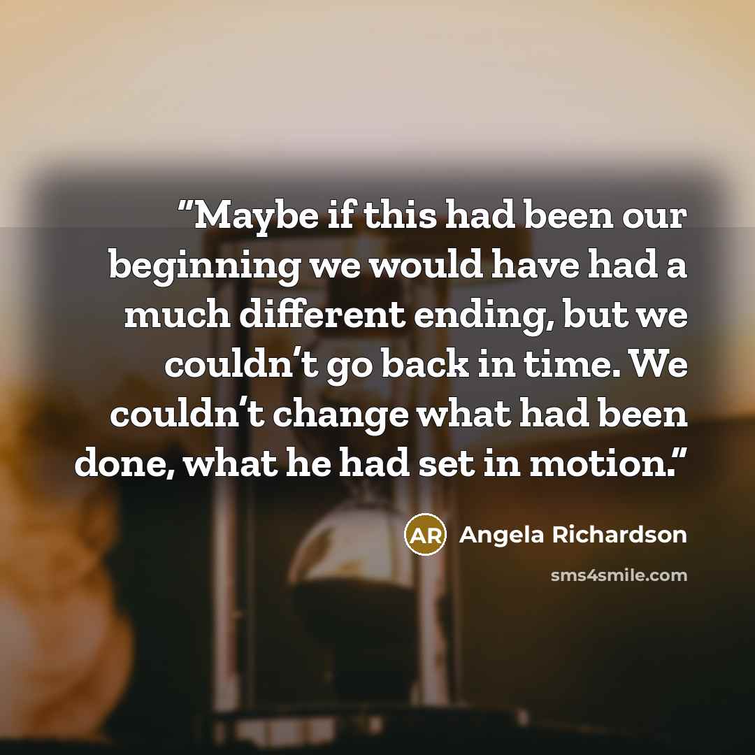 “Maybe if this had been our beginning we would have had a much different ending, but we couldn’t go back in time. We couldn’t change what had been done, what he had set in motion.” quote by Angela Richardson