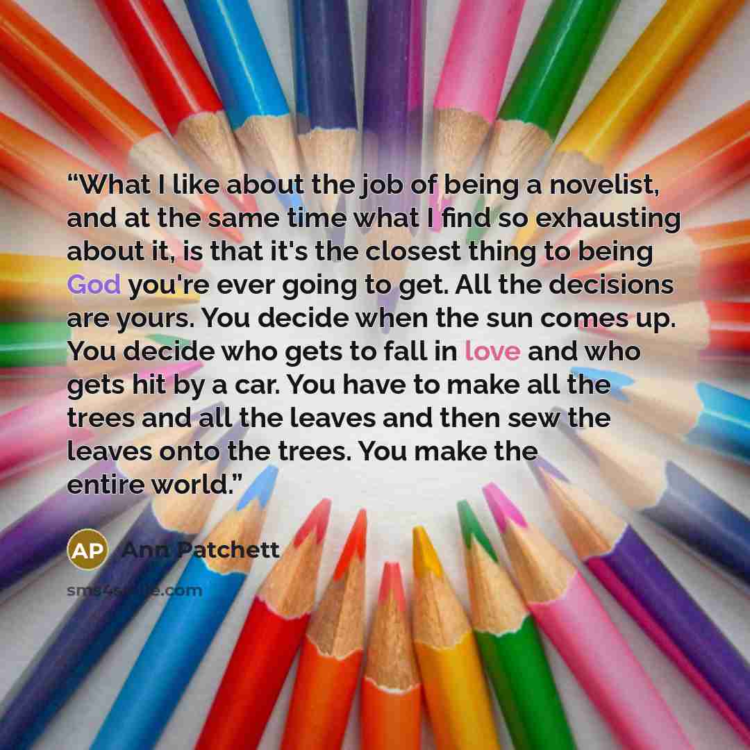 “What I like about the job of being a novelist, and at the same time what I find so exhausting about it, is that it's the closest thing to being God you're ever going to get. All the decisions are yours. You decide when the sun comes up. You decide who gets to fall in love and who gets hit by a…” quote by Ann Patchett