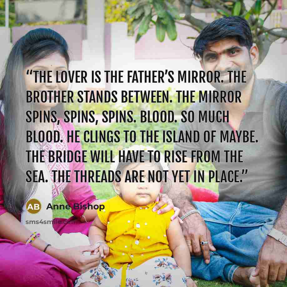 “The lover is the father’s mirror. The brother stands between. The mirror spins, spins, spins. Blood. So much blood. He clings to the island of maybe. The bridge will have to rise from the sea. The threads are not yet in place.” quote by Anne Bishop