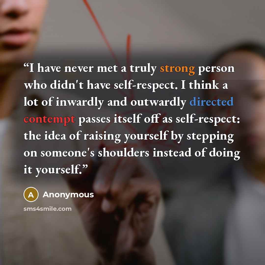 “I have never met a truly strong person who didn't have self-respect. I think a lot of inwardly and outwardly directed contempt passes itself off as self-respect: the idea of raising yourself by stepping on someone's shoulders instead of doing it yourself.” quote by Anonymous