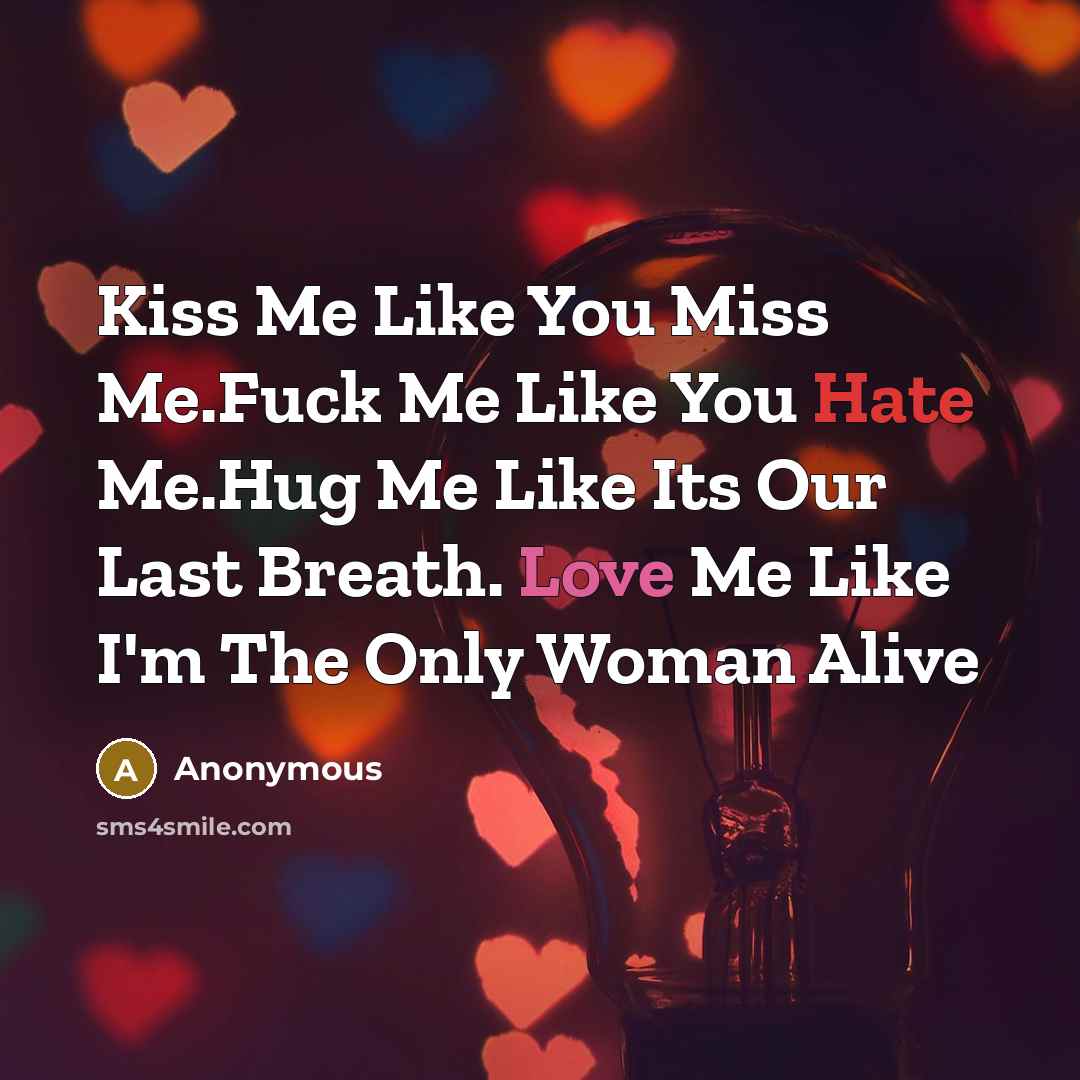 “Kiss Me Like You Miss Me.Fuck Me Like You Hate Me.Hug Me Like Its Our Last Breath. Love Me Like I'm The Only Woman Alive” quote by Anonymous