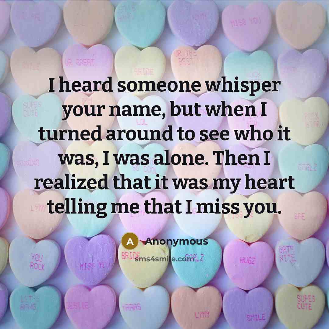 “I heard someone whisper your name, but when I turned around to see who it was, I was alone. Then I realized that it was my heart telling me that I miss you.” quote by Anonymous