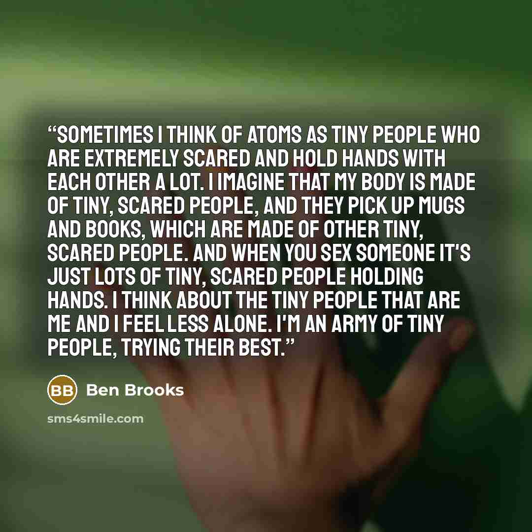 “Sometimes I think of atoms as tiny people who are extremely scared and hold hands with each other a lot. I imagine that my body is made of tiny, scared people, and they pick up mugs and books, which are made of other tiny, scared people. And when you sex someone it's just lots of tiny, scared…” quote by Ben Brooks