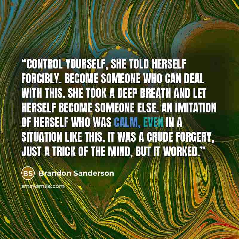 “Control yourself, she told herself forcibly. Become someone who can deal with this. She took a deep breath and let herself become someone else. An imitation of herself who was calm, even in a situation like this. It was a crude forgery, just a trick of the mind, but it worked.” quote by Brandon Sanderson