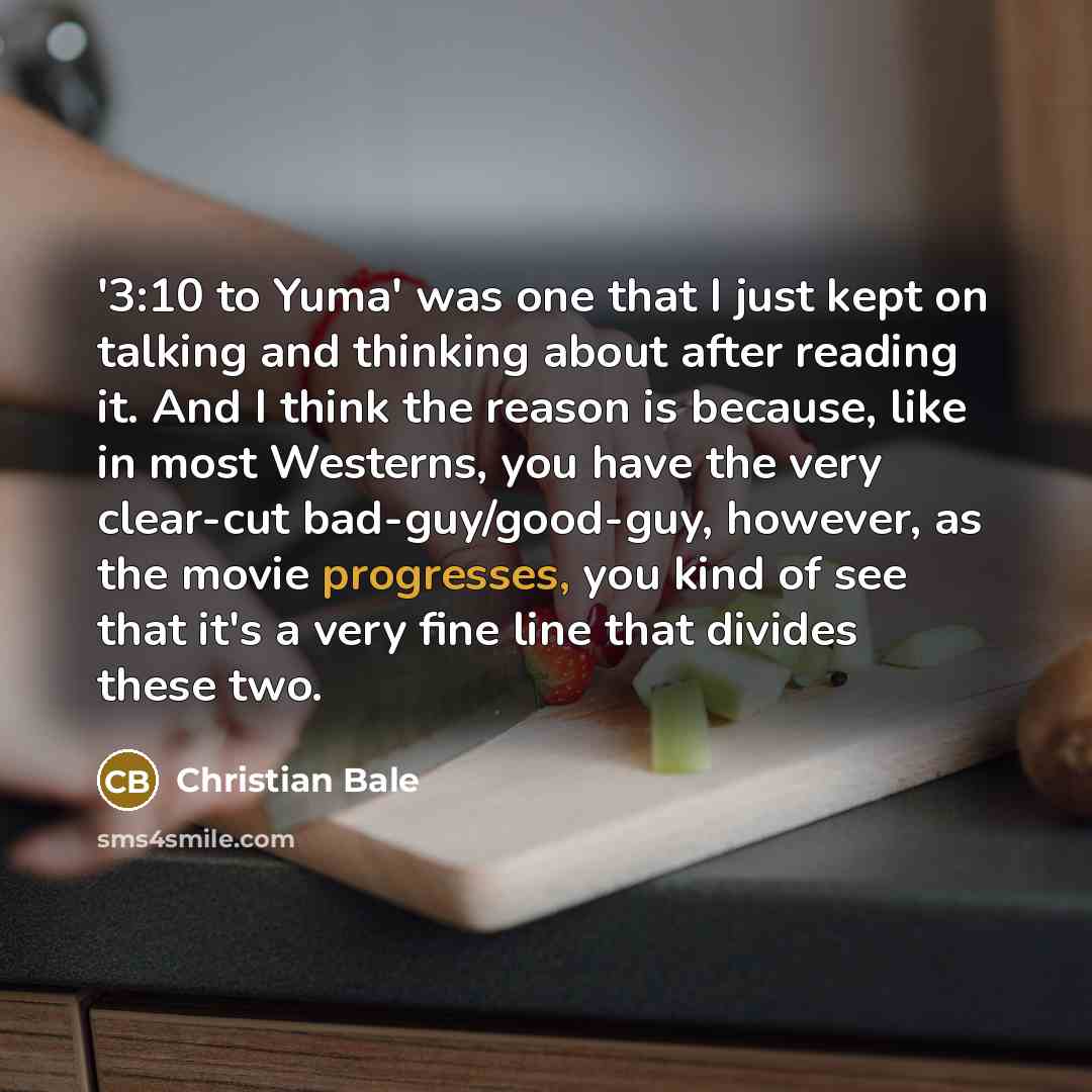 “'3:10 to Yuma' was one that I just kept on talking and thinking about after reading it. And I think the reason is because, like in most Westerns, you have the very clear-cut bad-guy/good-guy, however, as the movie progresses, you kind of see that it's a very fine line that divides these two.” quote by Christian Bale