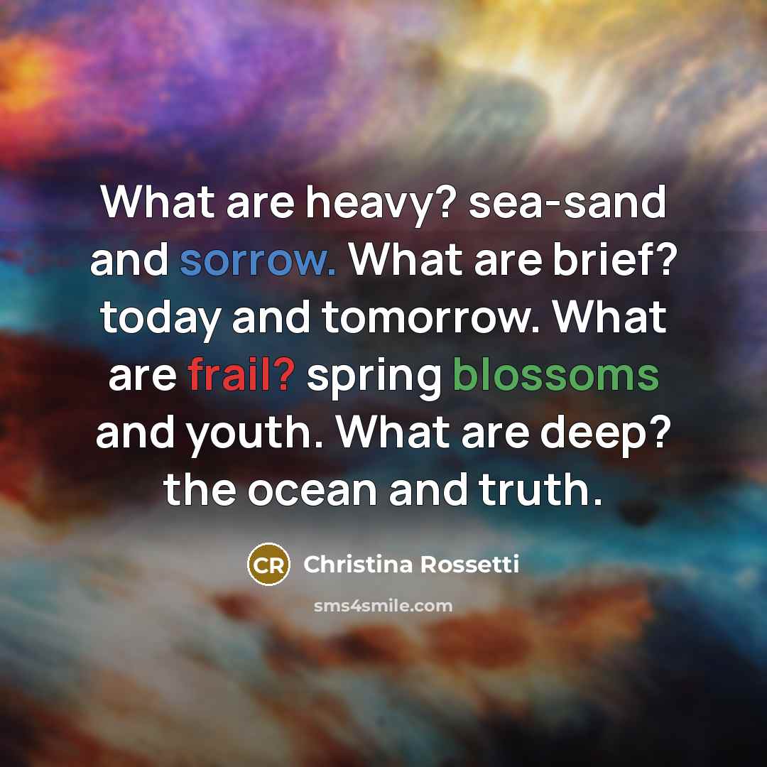 “What are heavy? sea-sand and sorrow. What are brief? today and tomorrow. What are frail? spring blossoms and youth. What are deep? the ocean and truth.” quote by Christina Rossetti