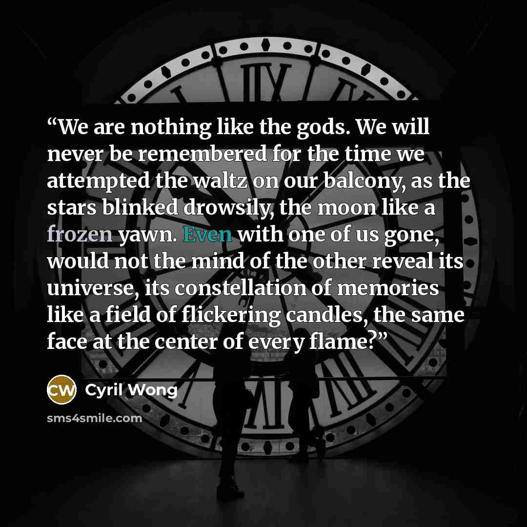 “We are nothing like the gods. We will never be remembered for the time we attempted the waltz on our balcony, as the stars blinked drowsily, the moon like a frozen yawn. Even with one of us gone, would not the mind of the other reveal its universe, its constellation of memories like a field of…” quote by Cyril Wong