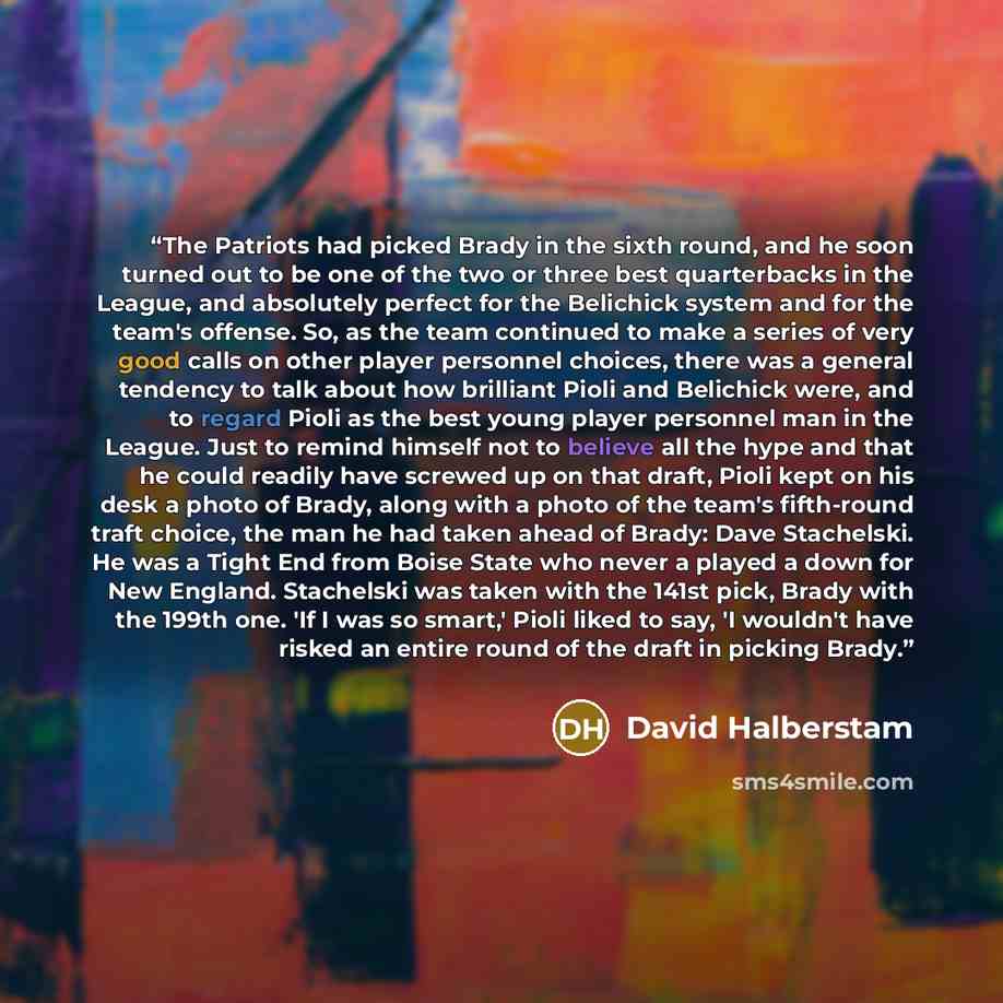 “The Patriots had picked Brady in the sixth round, and he soon turned out to be one of the two or three best quarterbacks in the League, and absolutely perfect for the Belichick system and for the team's offense. So, as the team continued to make a series of very good calls on other player…” quote by David Halberstam