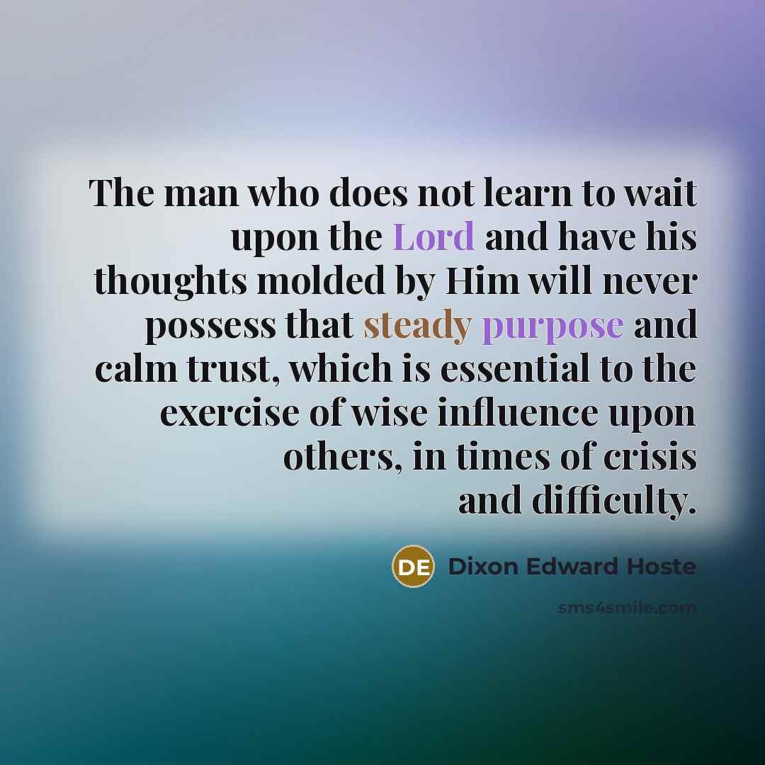 “The man who does not learn to wait upon the Lord and have his thoughts molded by Him will never possess that steady purpose and calm trust, which is essential to the exercise of wise influence upon others, in times of crisis and difficulty.” quote by Dixon Edward Hoste
