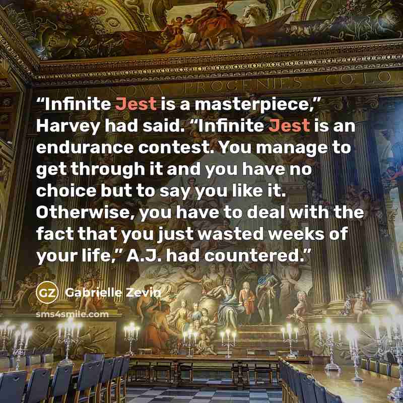 “Infinite Jest is a masterpiece,” Harvey had said. “Infinite Jest is an endurance contest. You manage to get through it and you have no choice but to say you like it. Otherwise, you have to deal with the fact that you just wasted weeks of your life,” A.J. had countered.” quote by Gabrielle Zevin
