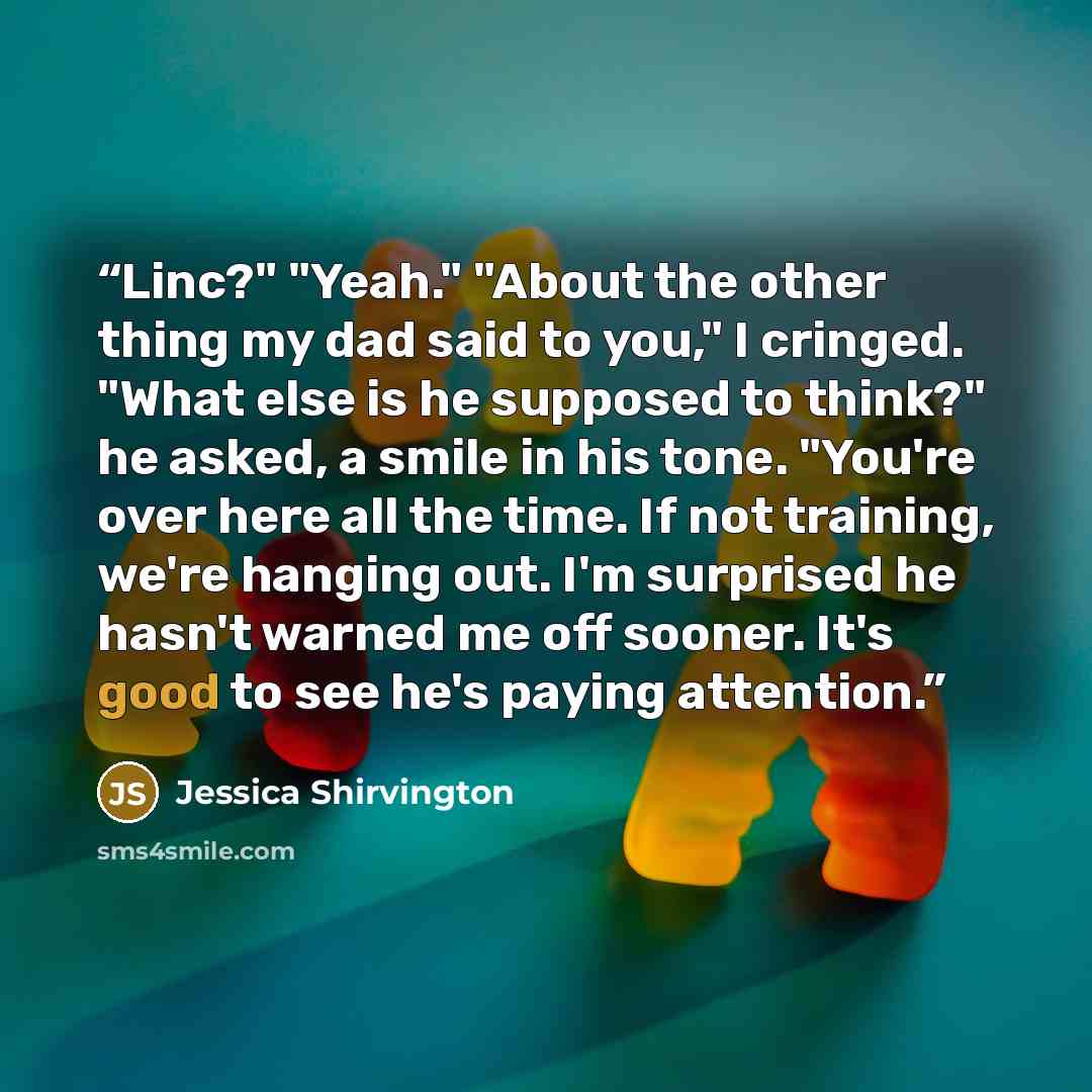 “Linc?" "Yeah." "About the other thing my dad said to you," I cringed. "What else is he supposed to think?" he asked, a smile in his tone. "You're over here all the time. If not training, we're hanging out. I'm surprised he hasn't warned me off sooner. It's good to see he's paying attention.” quote by Jessica Shirvington