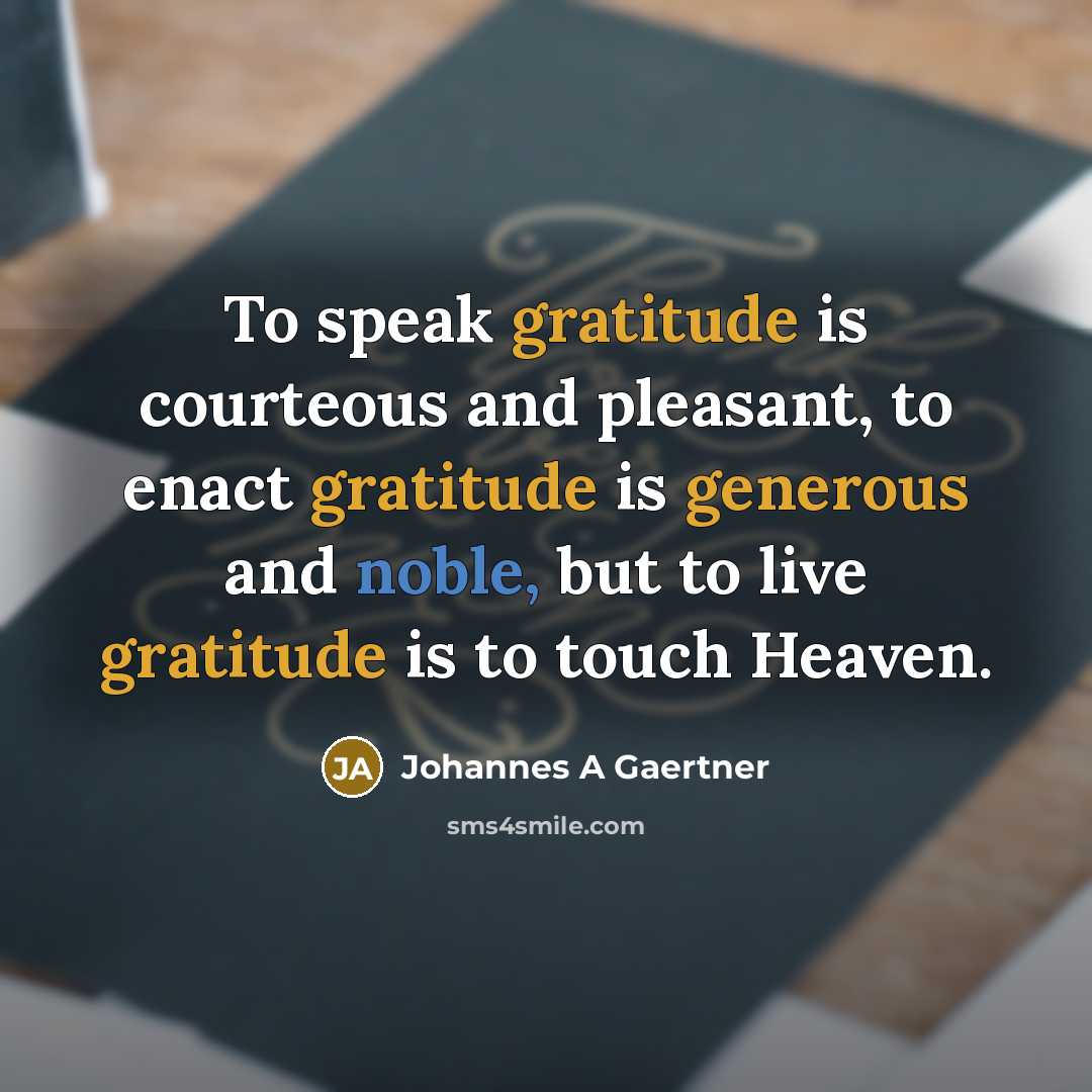 “To speak gratitude is courteous and pleasant, to enact gratitude is generous and noble, but to live gratitude is to touch Heaven.” quote by Johannes A Gaertner