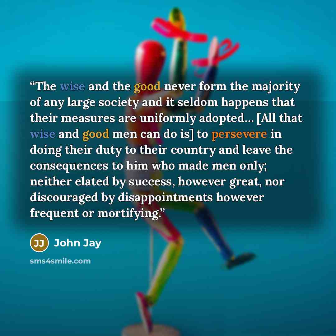 “The wise and the good never form the majority of any large society and it seldom happens that their measures are uniformly adopted… [All that wise and good men can do is] to persevere in doing their duty to their country and leave the consequences to him who made men only; neither elated by…” quote by John Jay