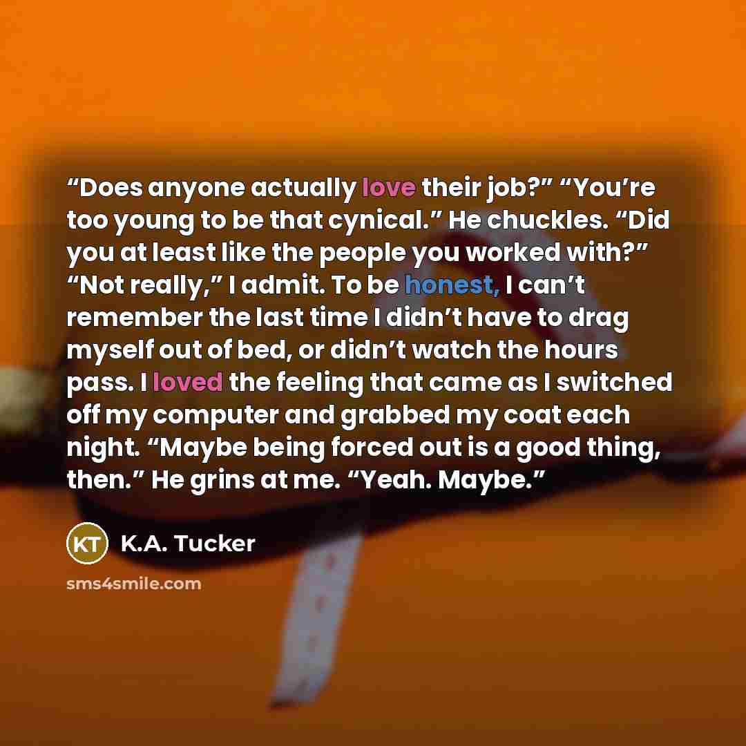 “Does anyone actually love their job?” “You’re too young to be that cynical.” He chuckles. “Did you at least like the people you worked with?” “Not really,” I admit. To be honest, I can’t remember the last time I didn’t have to drag myself out of bed, or didn’t watch the hours pass. I loved the…” quote by K.A. Tucker