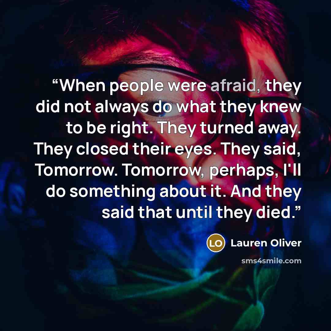 “When people were afraid, they did not always do what they knew to be right. They turned away. They closed their eyes. They said, Tomorrow. Tomorrow, perhaps, I'll do something about it. And they said that until they died.” quote by Lauren Oliver