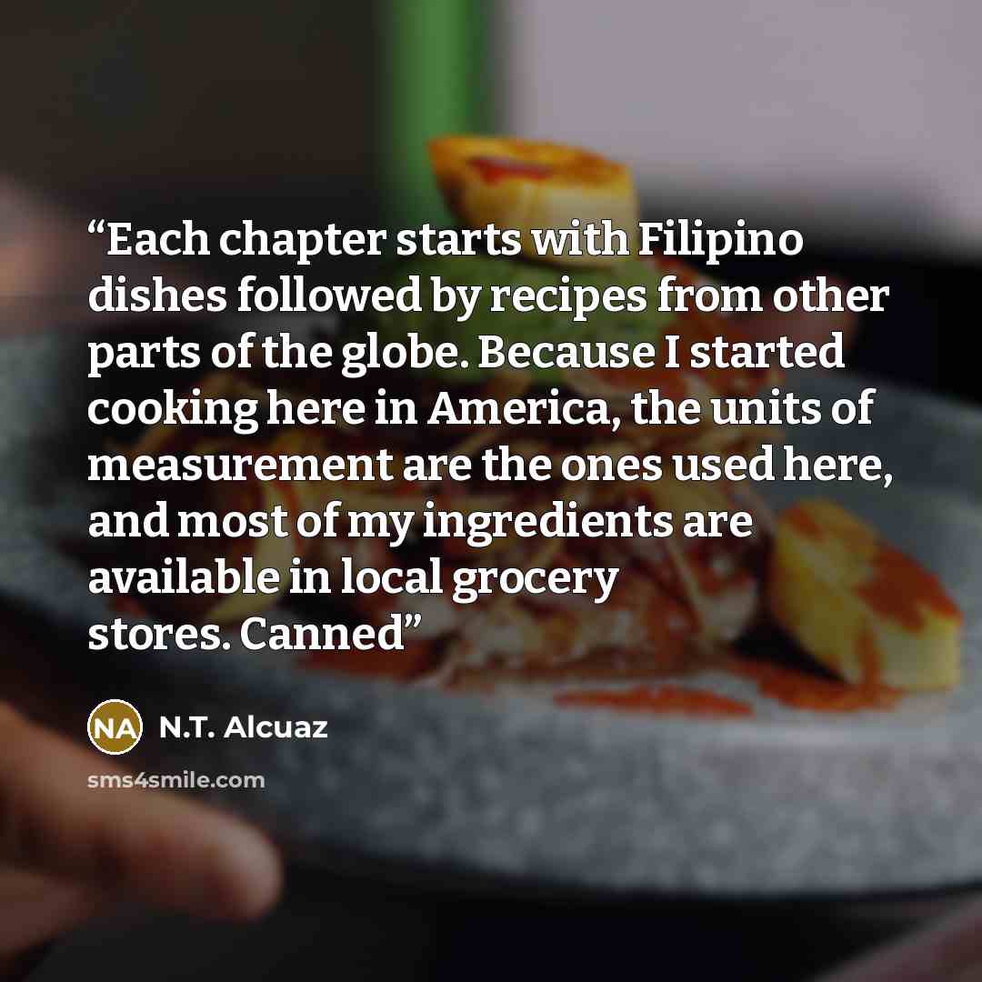 “Each chapter starts with Filipino dishes followed by recipes from other parts of the globe. Because I started cooking here in America, the units of measurement are the ones used here, and most of my ingredients are available in local grocery stores. Canned” quote by N.T. Alcuaz