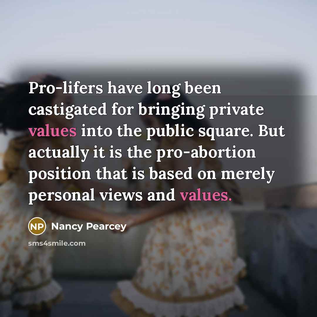 “Pro-lifers have long been castigated for bringing private values into the public square. But actually it is the pro-abortion position that is based on merely personal views and values.” quote by Nancy Pearcey