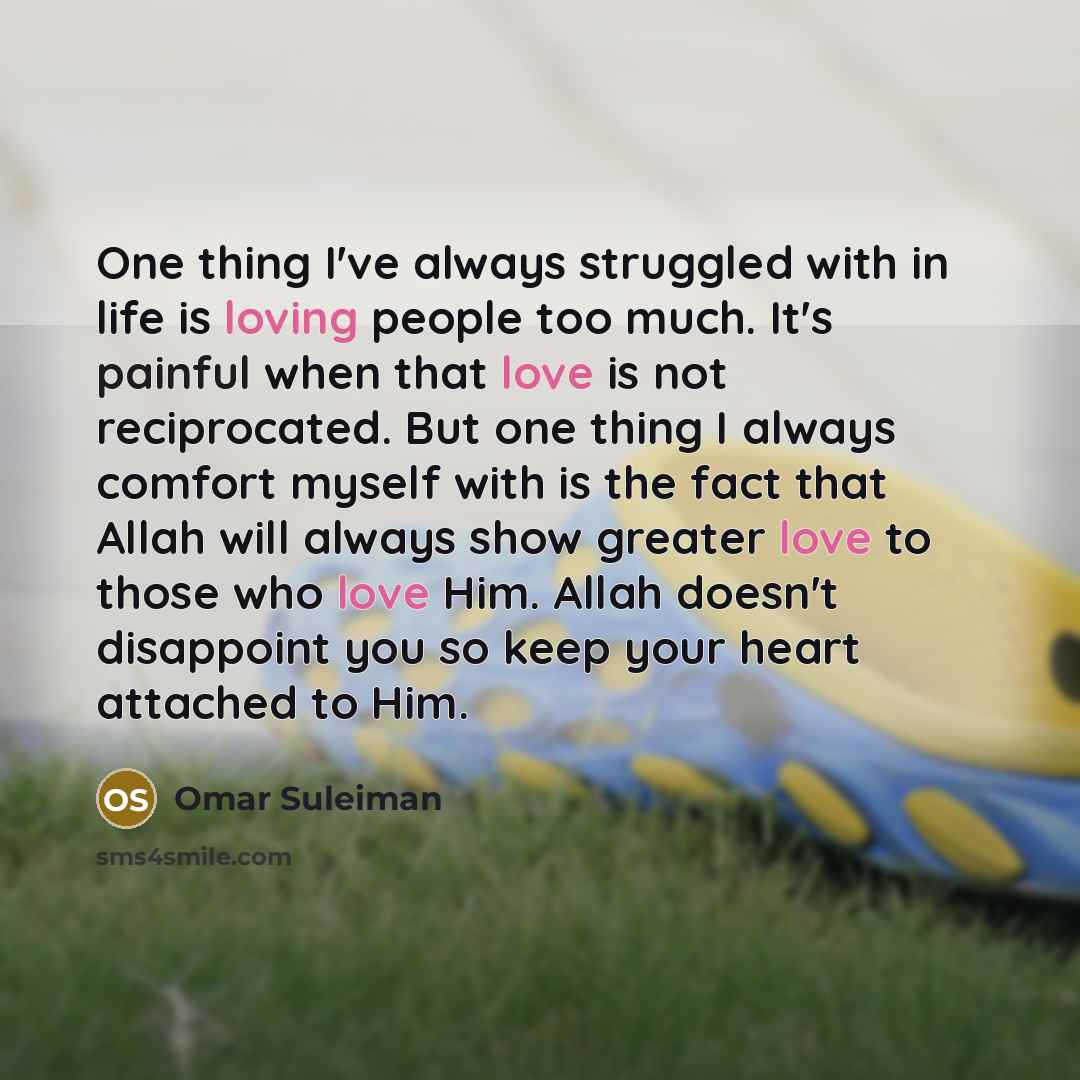 “One thing I've always struggled with in life is loving people too much. It's painful when that love is not reciprocated. But one thing I always comfort myself with is the fact that Allah will always show greater love to those who love Him. Allah doesn't disappoint you so keep your heart attached…” quote by Omar Suleiman