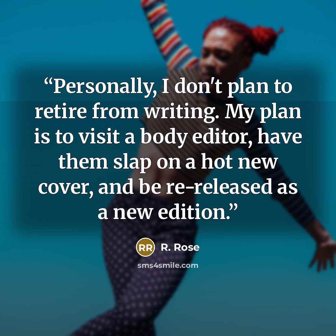 “Personally, I don't plan to retire from writing. My plan is to visit a body editor, have them slap on a hot new cover, and be re-released as a new edition.” quote by R. Rose