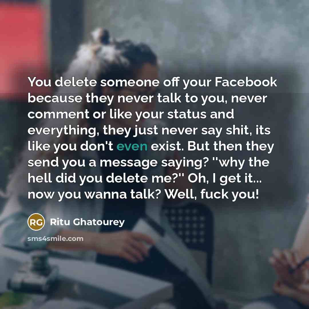 “You delete someone off your Facebook because they never talk to you, never comment or like your status and everything, they just never say shit, its like you don't even exist. But then they send you a message saying? ''why the hell did you delete me?'' Oh, I get it... now you wanna talk? Well…” quote by Ritu Ghatourey