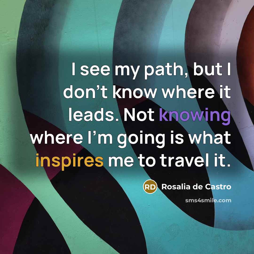 “I see my path, but I don't know where it leads. Not knowing where I'm going is what inspires me to travel it.” quote by Rosalia de Castro