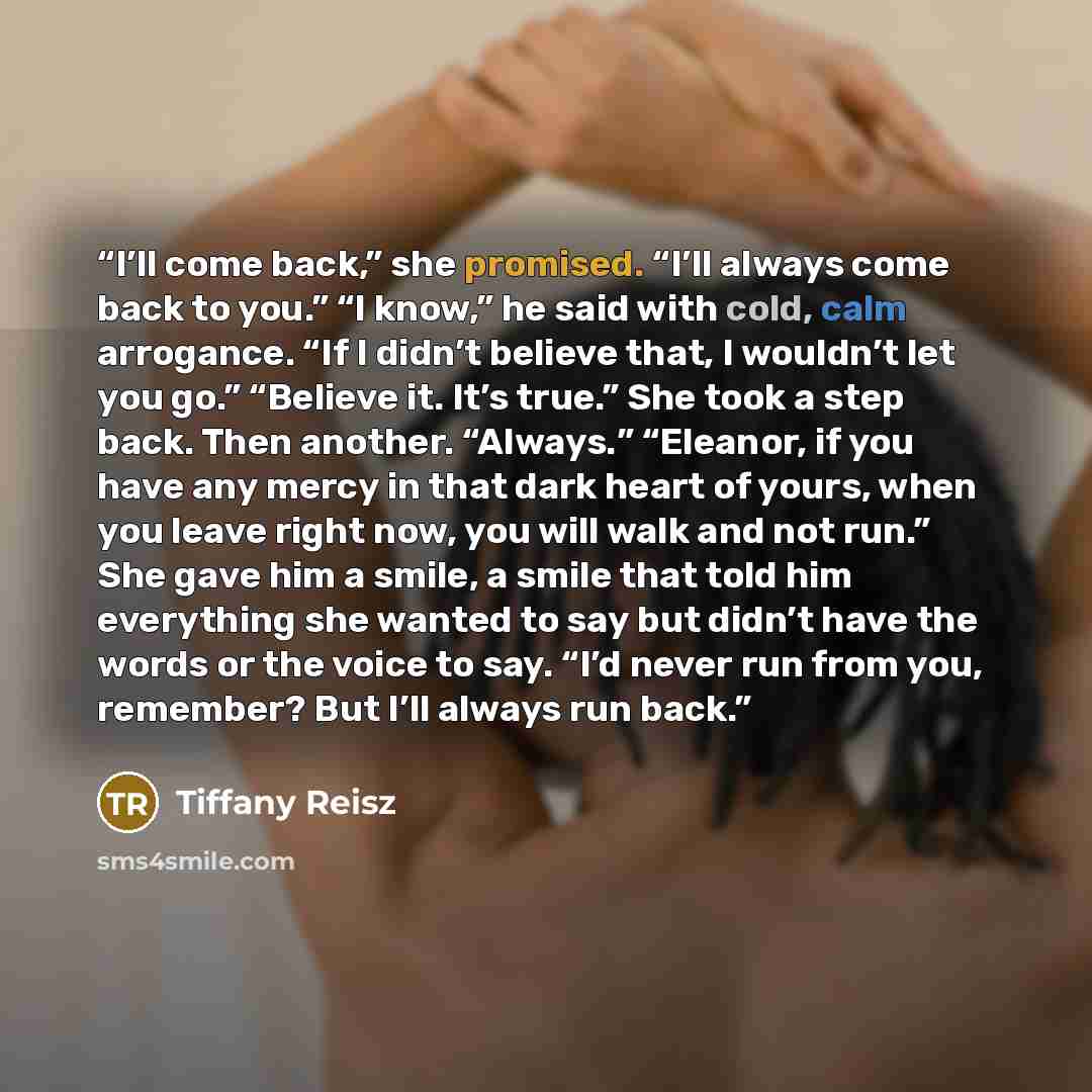 “I’ll come back,” she promised. “I’ll always come back to you.” “I know,” he said with cold, calm arrogance. “If I didn’t believe that, I wouldn’t let you go.” “Believe it. It’s true.” She took a step back. Then another. “Always.” “Eleanor, if you have any mercy in that dark heart of yours, when…” quote by Tiffany Reisz