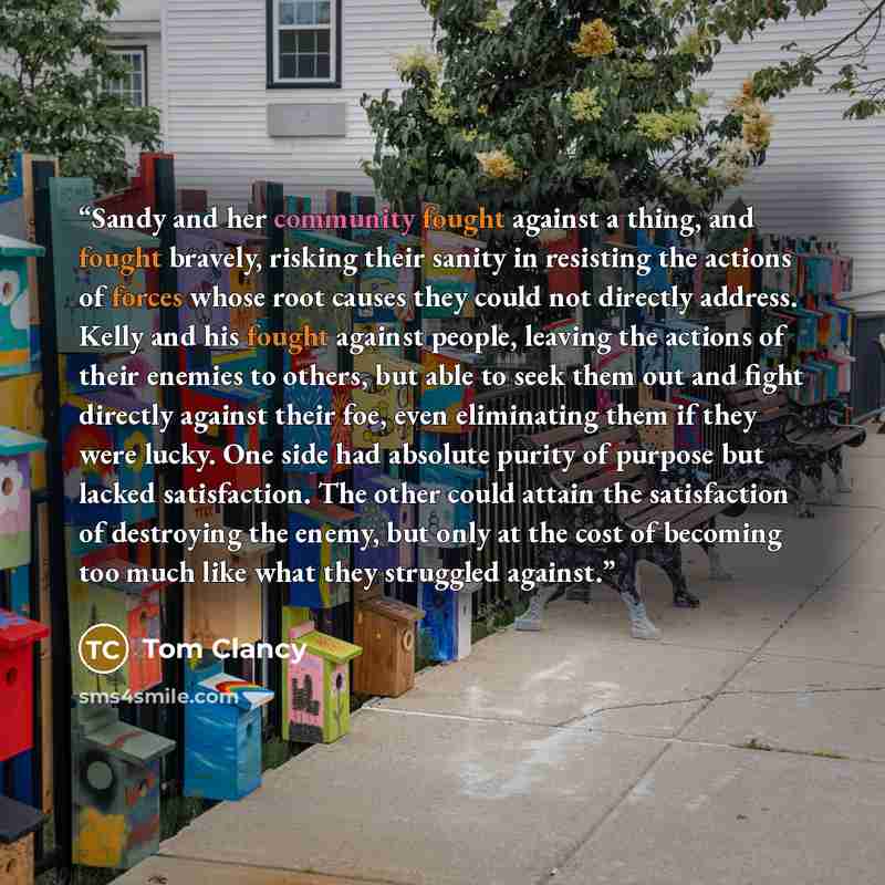 “Sandy and her community fought against a thing, and fought bravely, risking their sanity in resisting the actions of forces whose root causes they could not directly address. Kelly and his fought against people, leaving the actions of their enemies to others, but able to seek them out and fight…” quote by Tom Clancy