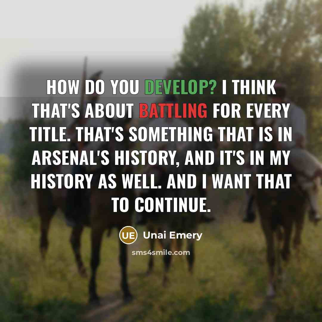 “How do you develop? I think that's about battling for every title. That's something that is in Arsenal's history, and it's in my history as well. And I want that to continue.” quote by Unai Emery