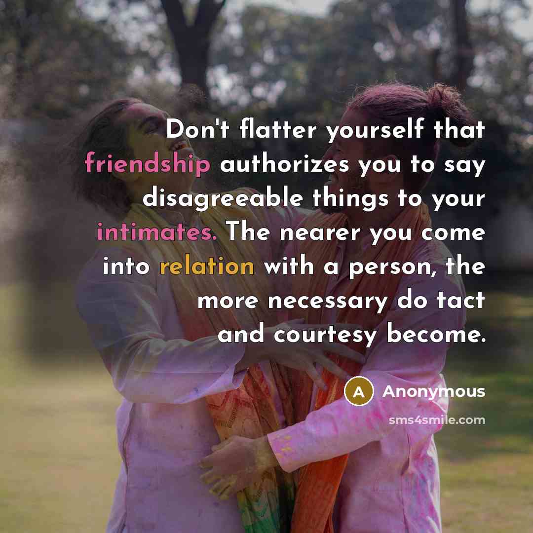 “Don't flatter yourself that friendship authorizes you to say disagreeable things to your intimates. The nearer you come into relation with a person, the more necessary do tact and courtesy become.” quote by Anonymous