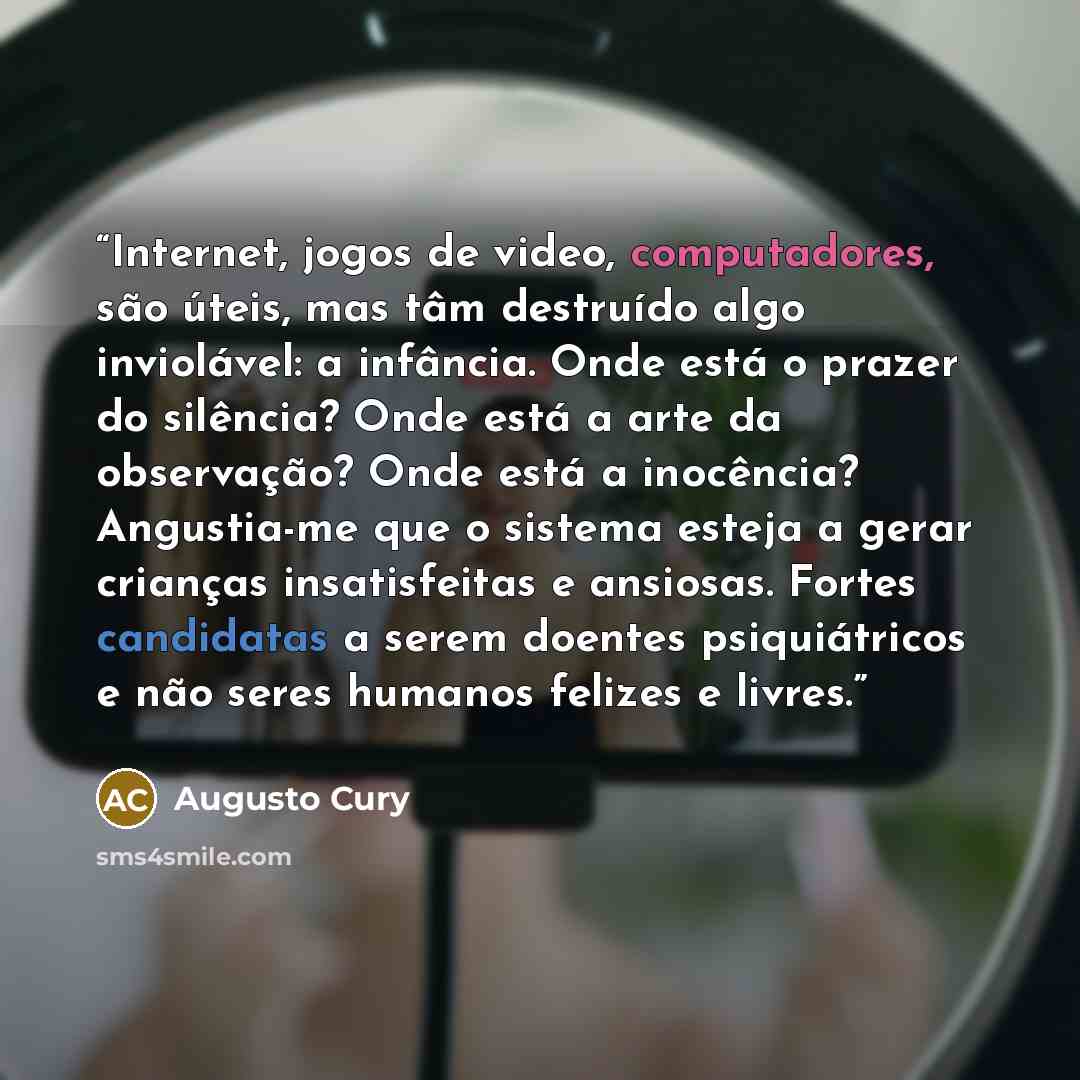 “Internet, jogos de video, computadores, são úteis, mas tâm destruído algo inviolável: a infância. Onde está o prazer do silência? Onde está a arte da observação? Onde está a inocência? Angustia-me que o sistema esteja a gerar crianças insatisfeitas e ansiosas. Fortes candidatas a serem doentes…” quote by Augusto Cury