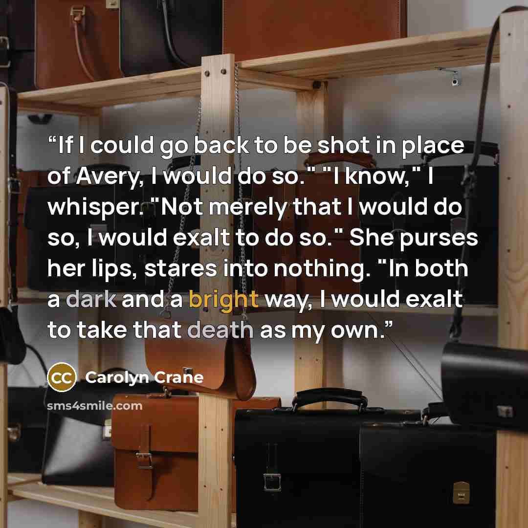 “If I could go back to be shot in place of Avery, I would do so." "I know," I whisper. "Not merely that I would do so, I would exalt to do so." She purses her lips, stares into nothing. "In both a dark and a bright way, I would exalt to take that death as my own.” quote by Carolyn Crane