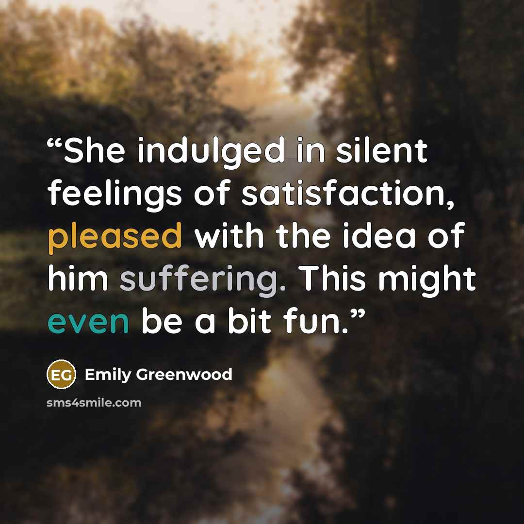 “She indulged in silent feelings of satisfaction, pleased with the idea of him suffering. This might even be a bit fun.” quote by Emily Greenwood