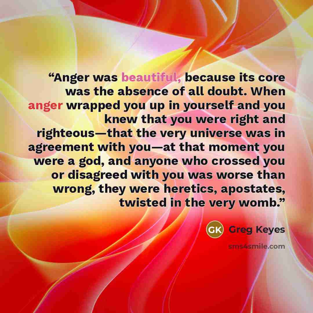 “Anger was beautiful, because its core was the absence of all doubt. When anger wrapped you up in yourself and you knew that you were right and righteous—that the very universe was in agreement with you—at that moment you were a god, and anyone who crossed you or disagreed with you was worse than…” quote by Greg Keyes