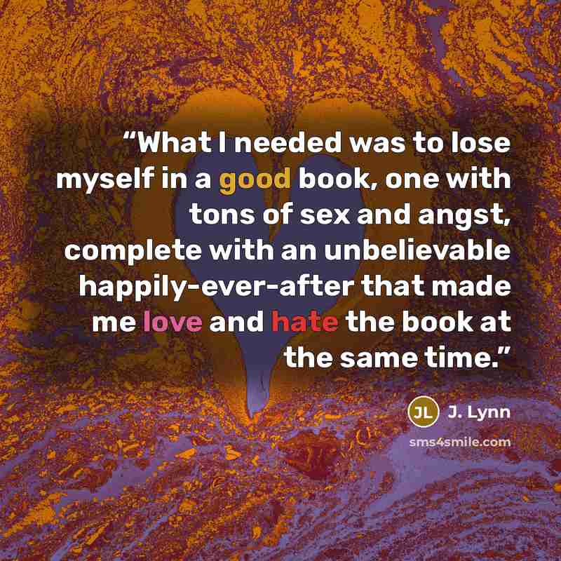 “What I needed was to lose myself in a good book, one with tons of sex and angst, complete with an unbelievable happily-ever-after that made me love and hate the book at the same time.” quote by J. Lynn