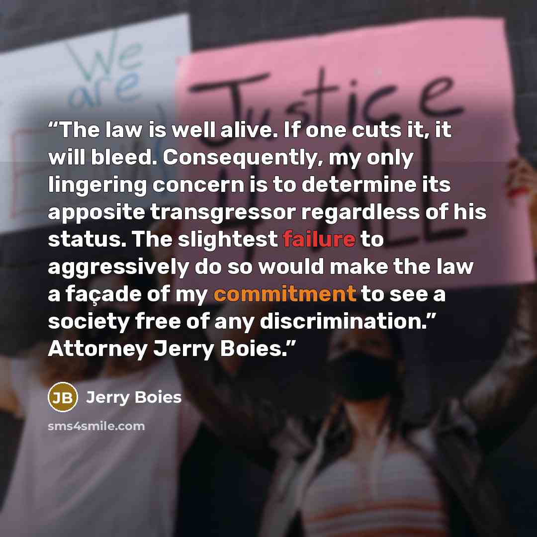 “The law is well alive. If one cuts it, it will bleed. Consequently, my only lingering concern is to determine its apposite transgressor regardless of his status. The slightest failure to aggressively do so would make the law a façade of my commitment to see a society free of any discrimination.”…” quote by Jerry Boies