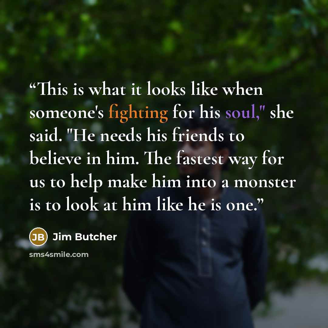 “This is what it looks like when someone's fighting for his soul," she said. "He needs his friends to believe in him. The fastest way for us to help make him into a monster is to look at him like he is one.” quote by Jim Butcher
