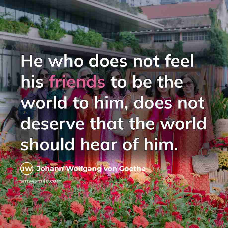 “He who does not feel his friends to be the world to him, does not deserve that the world should hear of him.” quote by Johann Wolfgang Von Goethe