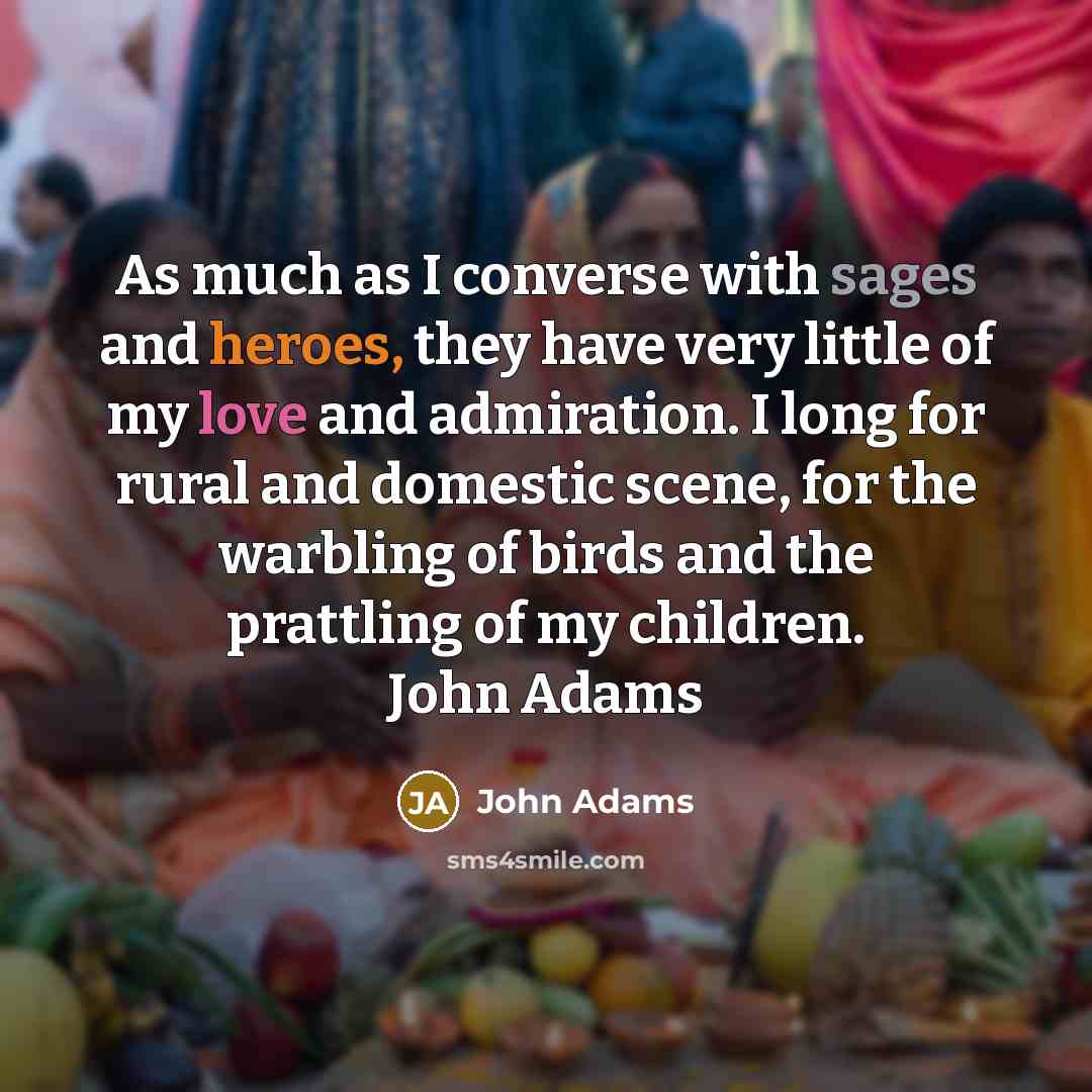 “As much as I converse with sages and heroes, they have very little of my love and admiration. I long for rural and domestic scene, for the warbling of birds and the prattling of my children. John Adams” quote by John Adams