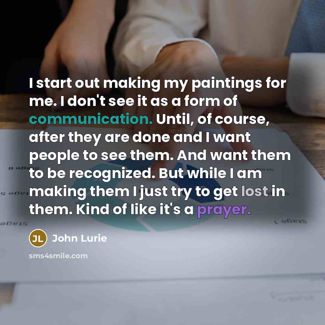 “I start out making my paintings for me. I don't see it as a form of communication. Until, of course, after they are done and I want people to see them. And want them to be recognized. But while I am making them I just try to get lost in them. Kind of like it's a prayer.” quote by John Lurie