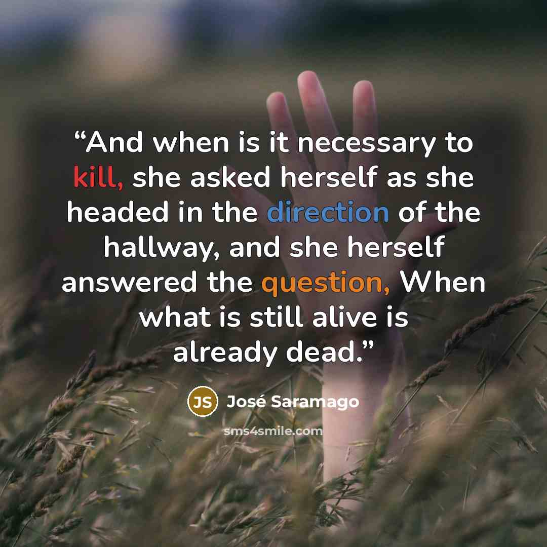 “And when is it necessary to kill, she asked herself as she headed in the direction of the hallway, and she herself answered the question, When what is still alive is already dead.” quote by José Saramago