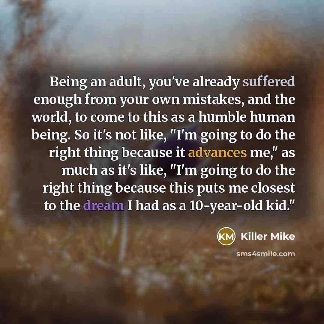 “Being an adult, you've already suffered enough from your own mistakes, and the world, to come to this as a humble human being. So it's not like, "I'm going to do the right thing because it advances me," as much as it's like, "I'm going to do the right thing because this puts me closest to the…” quote by Killer Mike