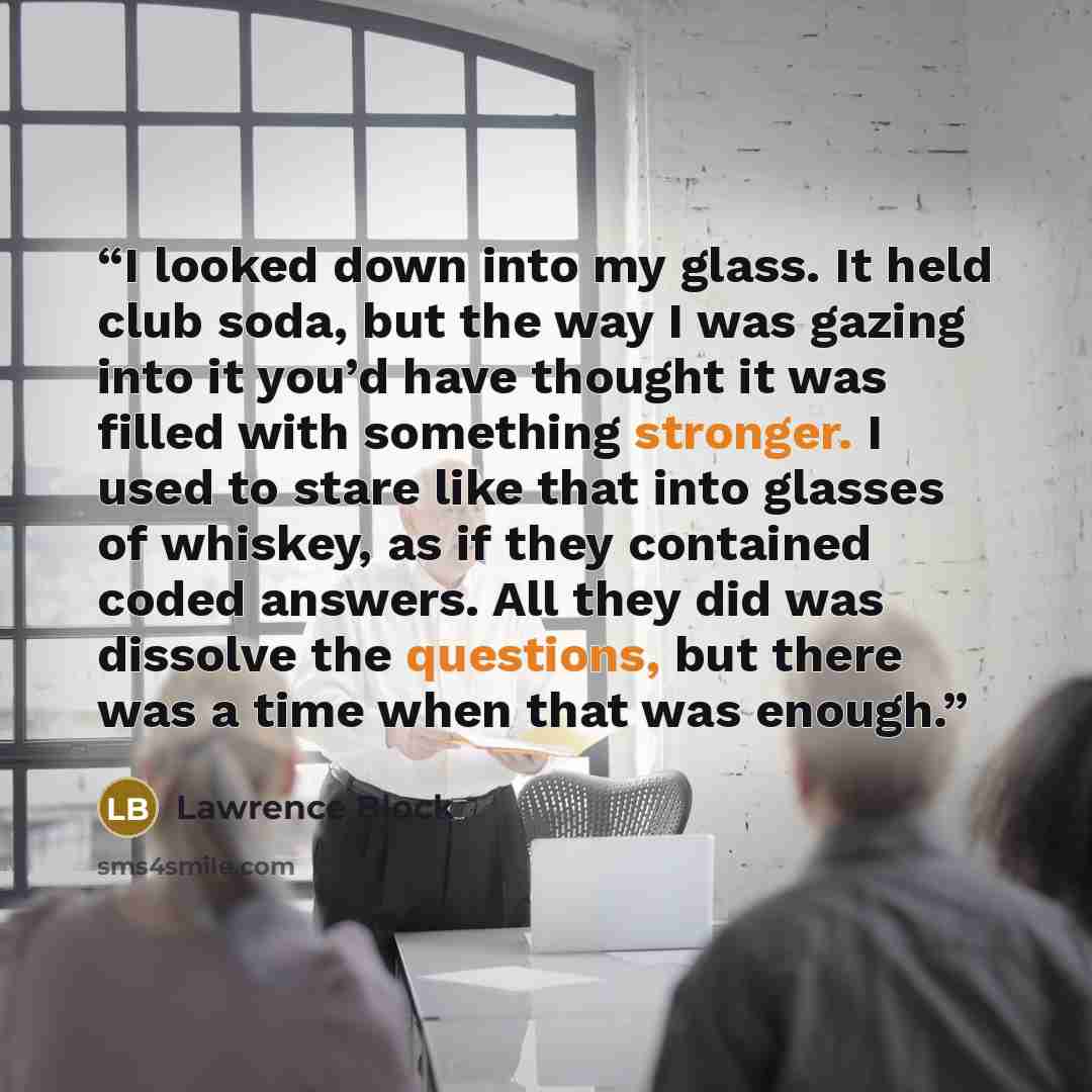 “I looked down into my glass. It held club soda, but the way I was gazing into it you’d have thought it was filled with something stronger. I used to stare like that into glasses of whiskey, as if they contained coded answers. All they did was dissolve the questions, but there was a time when that…” quote by Lawrence Block