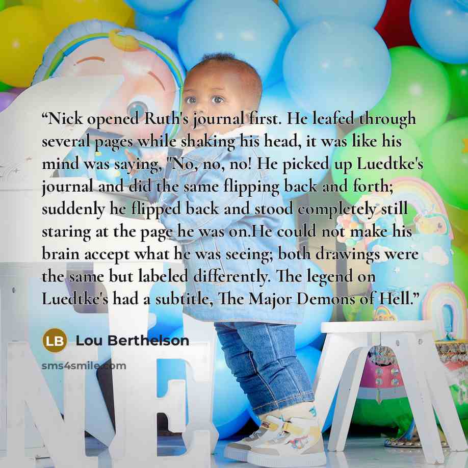 “Nick opened Ruth's journal first. He leafed through several pages while shaking his head, it was like his mind was saying, "No, no, no! He picked up Luedtke's journal and did the same flipping back and forth; suddenly he flipped back and stood completely still staring at the page he was on.He…” quote by Lou Berthelson