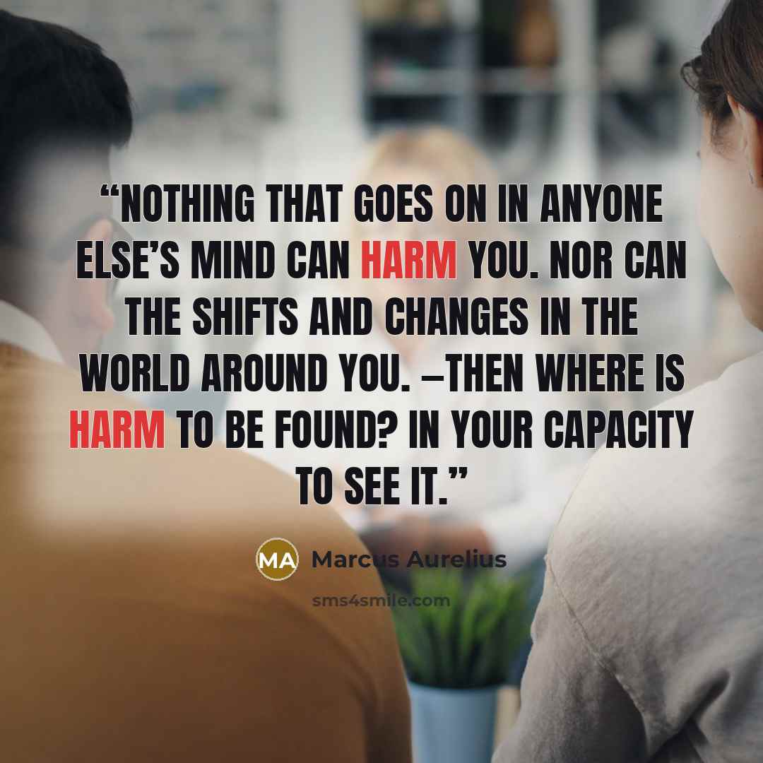 “Nothing that goes on in anyone else’s mind can harm you. Nor can the shifts and changes in the world around you. —Then where is harm to be found? In your capacity to see it.” quote by Marcus Aurelius